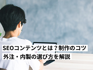 SEOコンテンツとは？制作のコツ6選！外注・内製の選び方も完全解説します。